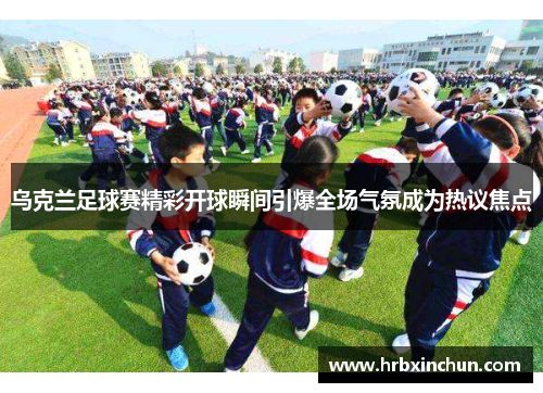 乌克兰足球赛精彩开球瞬间引爆全场气氛成为热议焦点