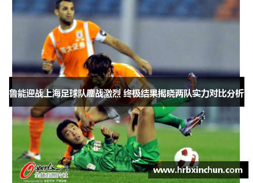 鲁能迎战上海足球队鏖战激烈 终极结果揭晓两队实力对比分析